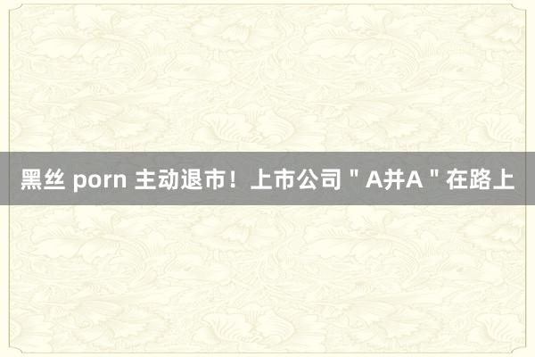 黑丝 porn 主动退市！上市公司＂A并A＂在路上