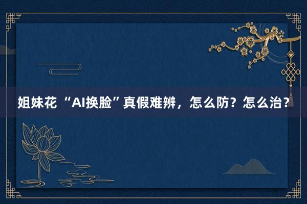 姐妹花 “AI换脸”真假难辨,怎么防?怎么治?