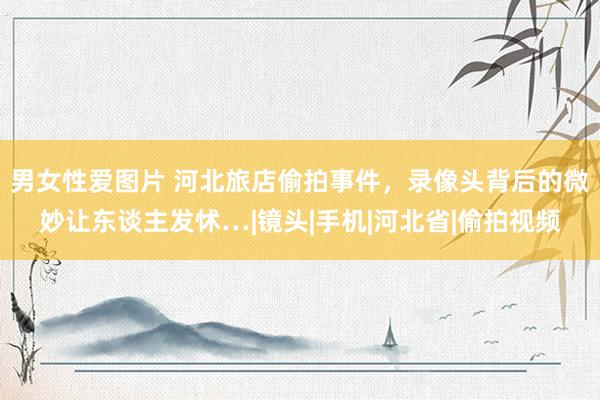 男女性爱图片 河北旅店偷拍事件，录像头背后的微妙让东谈主发怵…|镜头|手机|河北省|偷拍视频